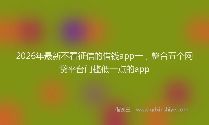 2026年最新不看征信的借钱app一，整合五个网贷平台门槛低一点的app