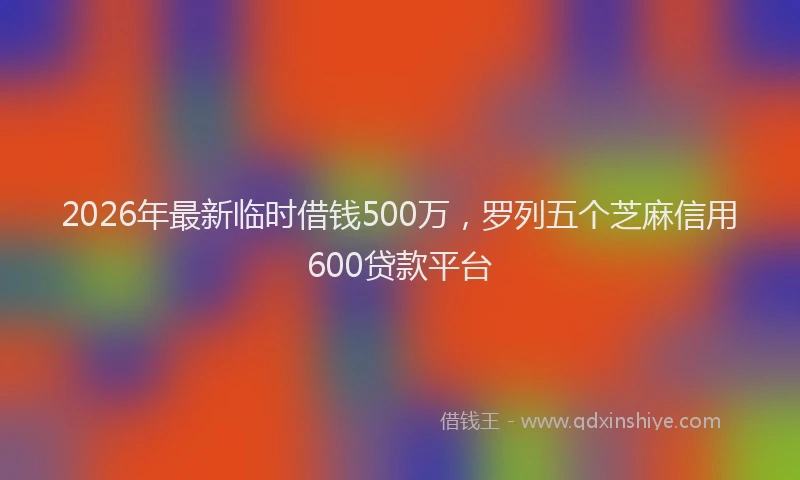 2026年最新临时借钱500万，罗列五个芝麻信用600贷款平台