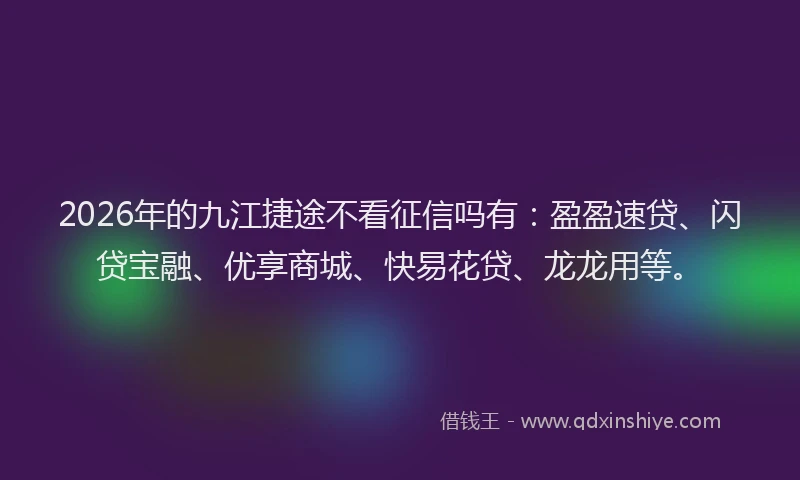 2026年的九江捷途不看征信吗有：盈盈速贷、闪贷宝融、优享商城、快易花贷、龙龙用等。