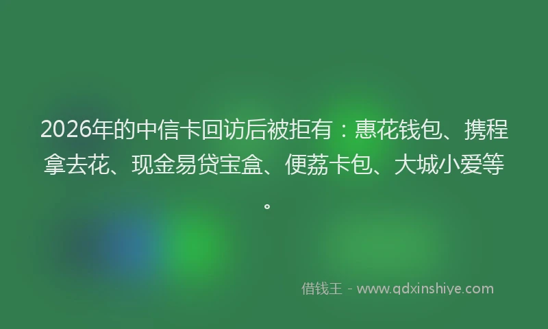 2026年的中信卡回访后被拒有:惠花钱包、携程拿去花、现金易贷宝盒、便荔卡包、大城小爱等。