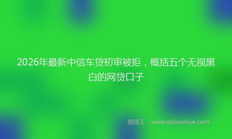 2026年最新中信车贷初审被拒，概括五个无视黑白的网贷口子