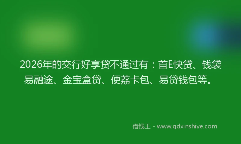 2026年的交行好享贷不通过有:首E快贷、钱袋易融途、金宝盒贷、便荔卡包、易贷钱包等。