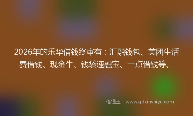 2026年的乐华借钱终审有：汇融钱包、美团生活费借钱、现金牛、钱袋速融宝、一点借钱等。