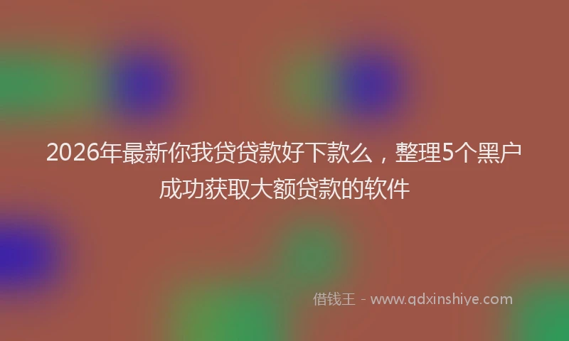 2026年最新你我贷贷款好下款么,整理5个黑户成功获取大额贷款的软件
