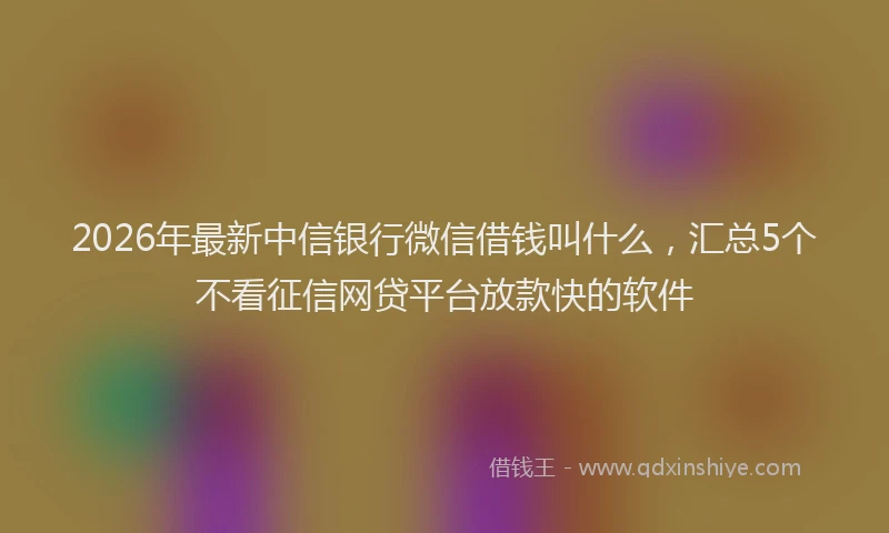 2026年最新中信银行微信借钱叫什么，汇总5个不看征信网贷平台放款快的软件