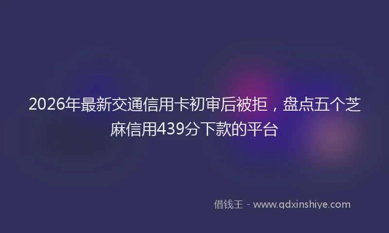 2026年最新交通信用卡初审后被拒，盘点五个芝麻信用439分下款的平台