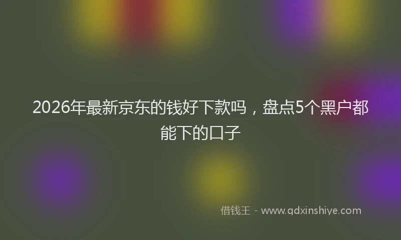 2026年最新京东的钱好下款吗，盘点5个黑户都能下的口子