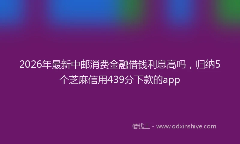 2026年最新中邮消费金融借钱利息高吗，归纳5个芝麻信用439分下款的app