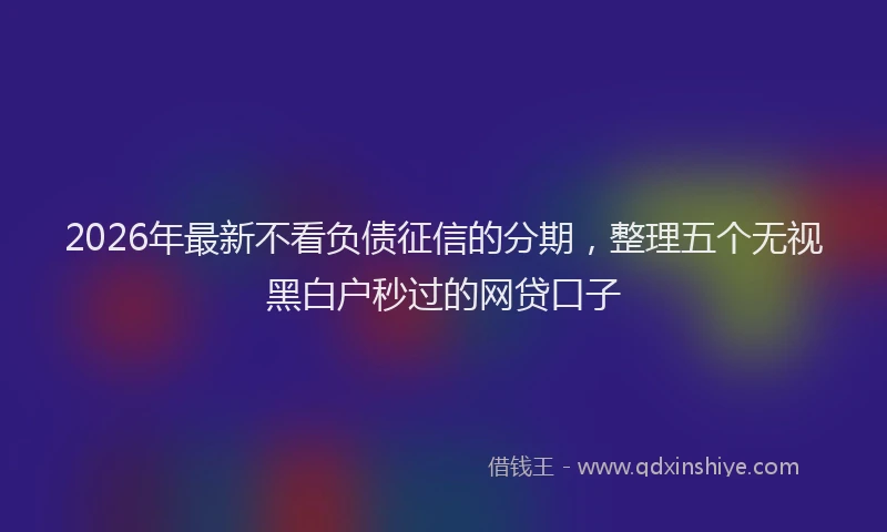 2026年最新不看负债征信的分期,整理五个无视黑白户秒过的网贷口子