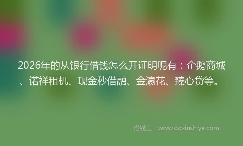 2026年的从银行借钱怎么开证明呢有：企鹅商城、诺祥租机、现金秒借融、金瀛花、臻心贷等。