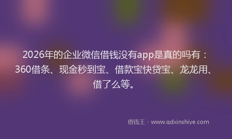 2026年的企业微信借钱没有app是真的吗有：360借条、现金秒到宝、借款宝快贷宝、龙龙用、借了么等。