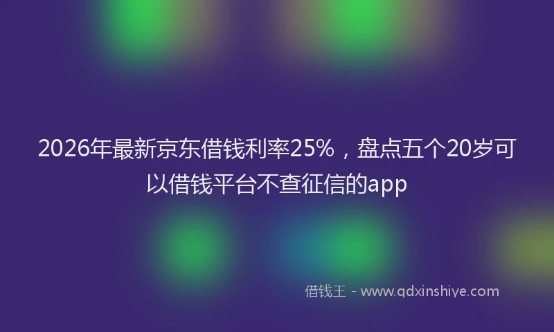 2026年最新京东借钱利率25%，盘点五个20岁可以借钱平台不查征信的app