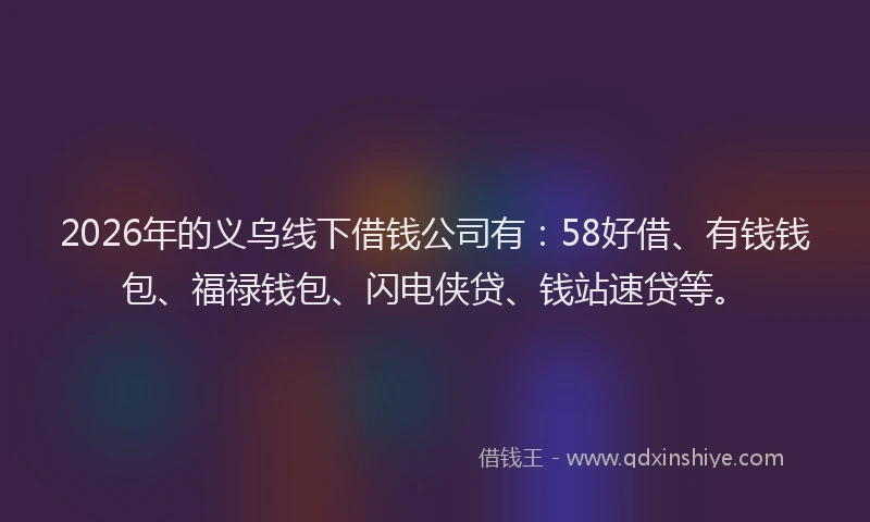 2026年的义乌线下借钱公司有：58好借、有钱钱包、福禄钱包、闪电侠贷、钱站速贷等。