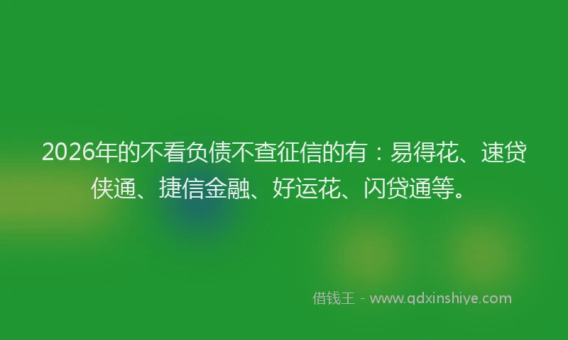 2026年的不看负债不查征信的有：易得花、速贷侠通、捷信金融、好运花、闪贷通等。