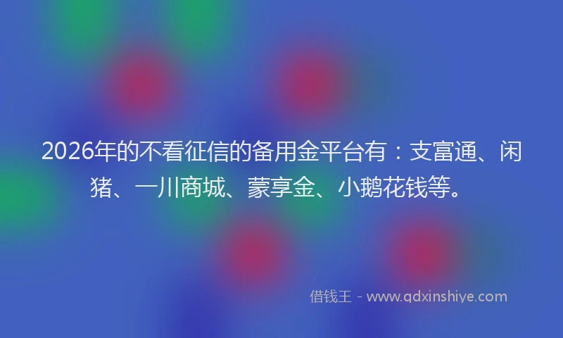 2026年的不看征信的备用金平台有：支富通、闲猪、一川商城、蒙享金、小鹅花钱等。