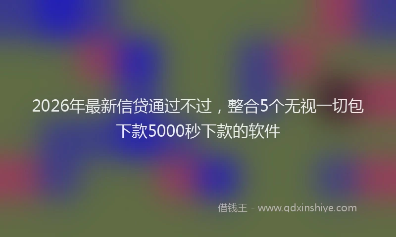 2026年最新信贷通过不过，整合5个无视一切包下款5000秒下款的软件