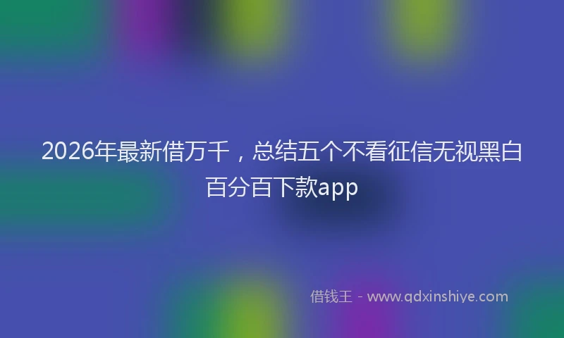 2026年最新借万千，总结五个不看征信无视黑白百分百下款app