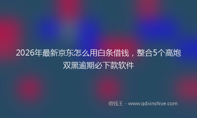 2026年最新京东怎么用白条借钱，整合5个高炮双黑逾期必下款软件