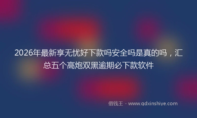 2026年最新享无忧好下款吗安全吗是真的吗，汇总五个高炮双黑逾期必下款软件