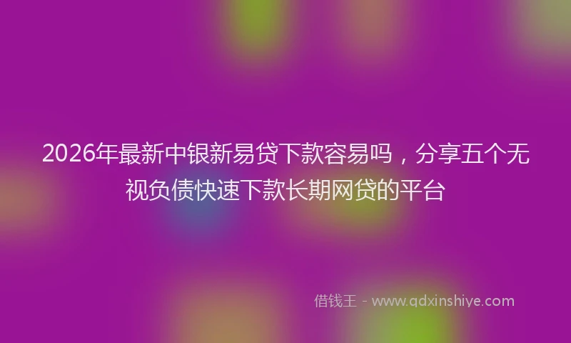 2026年最新中银新易贷下款容易吗，分享五个无视负债快速下款长期网贷的平台
