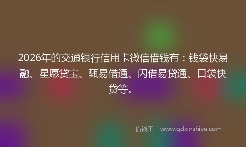 2026年的交通银行信用卡微信借钱有：钱袋快易融、星愿贷宝、甄易借通、闪借易贷通、口袋快贷等。