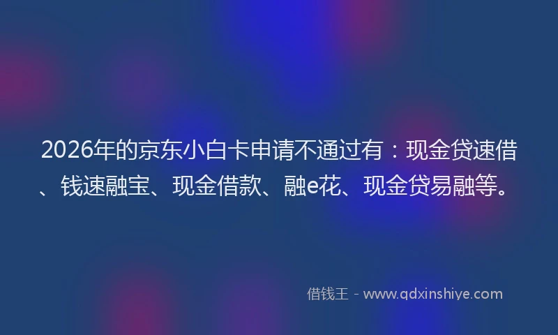 2026年的京东小白卡申请不通过有:现金贷速借、钱速融宝、现金借款、融e花、现金贷易融等。