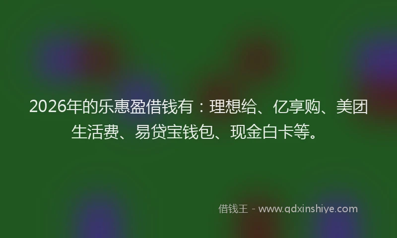 2026年的乐惠盈借钱有：理想给、亿享购、美团生活费、易贷宝钱包、现金白卡等。