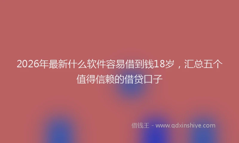 2026年最新什么软件容易借到钱18岁，汇总五个值得信赖的借贷口子
