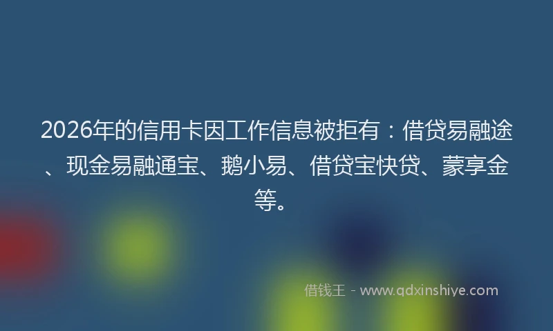 2026年的信用卡因工作信息被拒有：借贷易融途、现金易融通宝、鹅小易、借贷宝快贷、蒙享金等。