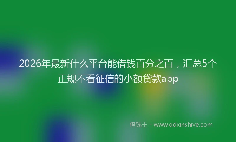 2026年最新什么平台能借钱百分之百，汇总5个正规不看征信的小额贷款app