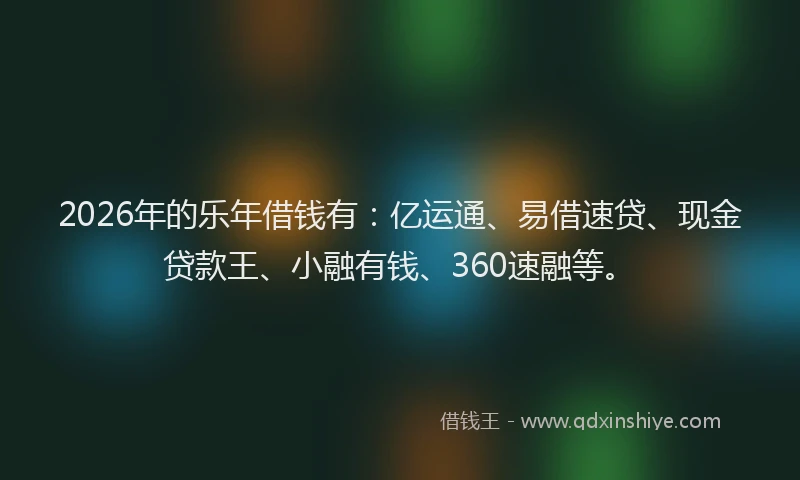 2026年的乐年借钱有：亿运通、易借速贷、现金贷款王、小融有钱、360速融等。