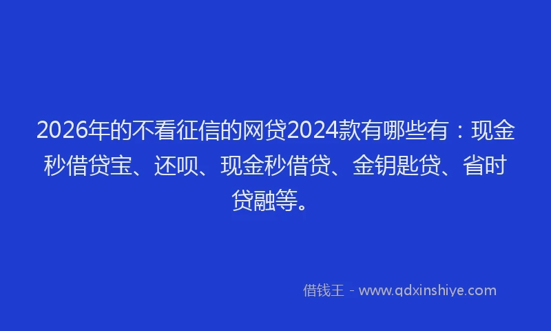 2026年的不看征信的网贷2024款有哪些有:现金秒借贷宝、还呗、现金秒借贷、金钥匙贷、省时贷融等。