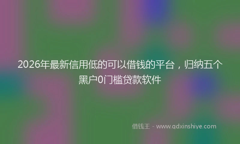 2026年最新信用低的可以借钱的平台，归纳五个黑户0门槛贷款软件