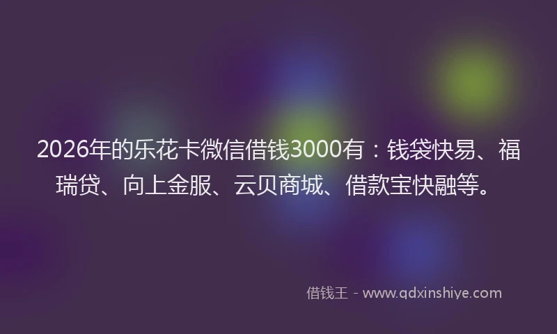 2026年的乐花卡微信借钱3000有：钱袋快易、福瑞贷、向上金服、云贝商城、借款宝快融等。