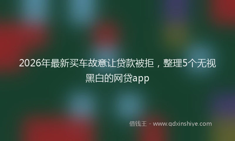 2026年最新买车故意让贷款被拒，整理5个无视黑白的网贷app
