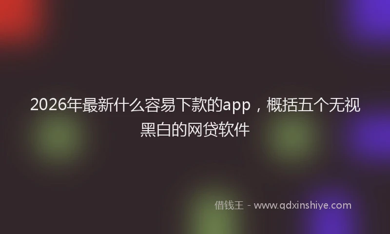 2026年最新什么容易下款的app，概括五个无视黑白的网贷软件