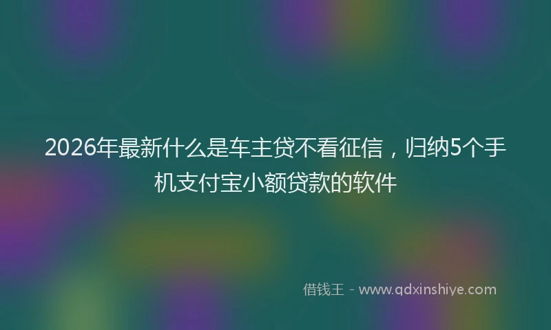 2026年最新什么是车主贷不看征信，归纳5个手机支付宝小额贷款的软件