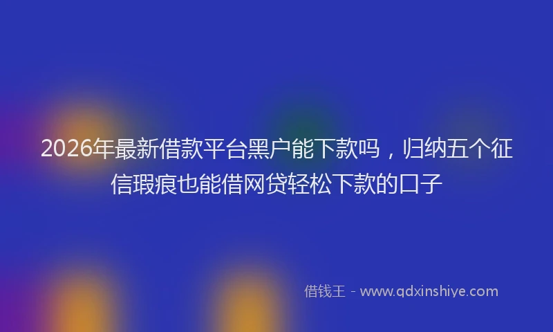 2026年最新借款平台黑户能下款吗，归纳五个征信瑕疵也能借网贷轻松下款的口子