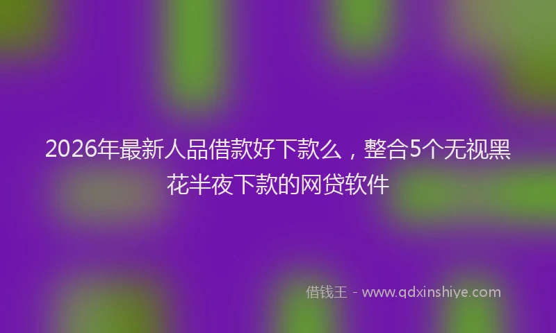 2026年最新人品借款好下款么，整合5个无视黑花半夜下款的网贷软件