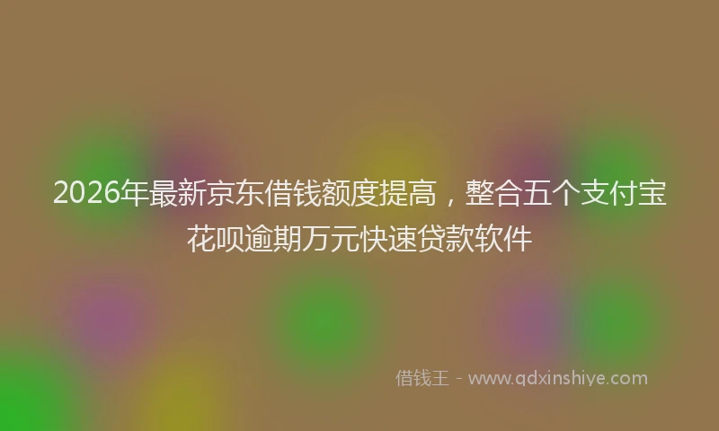 2026年最新京东借钱额度提高，整合五个支付宝花呗逾期万元快速贷款软件