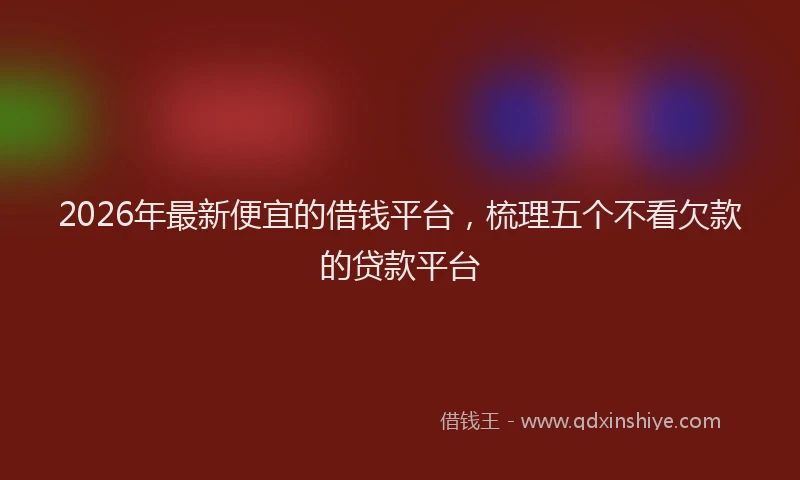 2026年最新便宜的借钱平台，梳理五个不看欠款的贷款平台