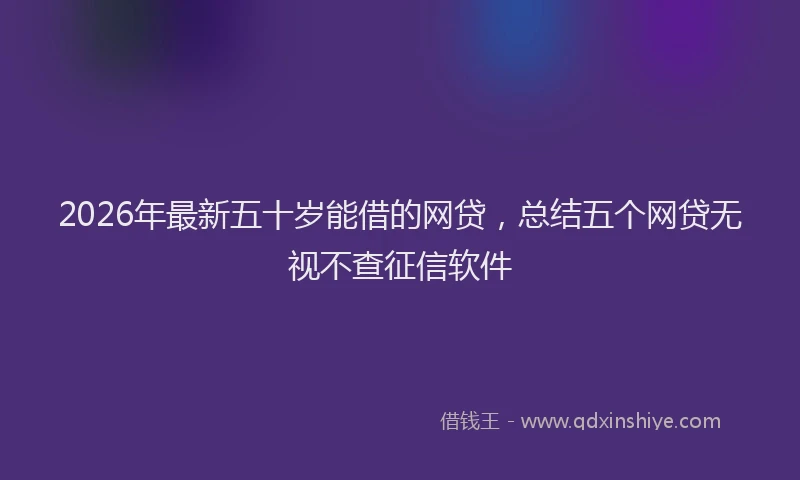 2026年最新五十岁能借的网贷，总结五个网贷无视不查征信软件