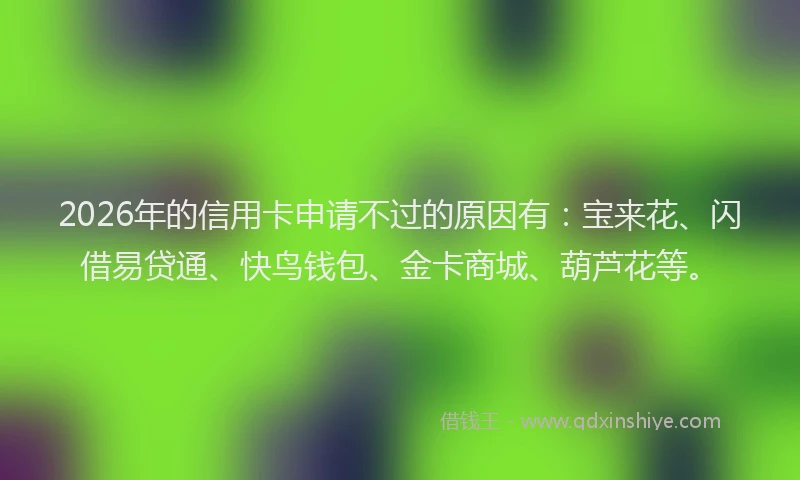 2026年的信用卡申请不过的原因有：宝来花、闪借易贷通、快鸟钱包、金卡商城、葫芦花等。