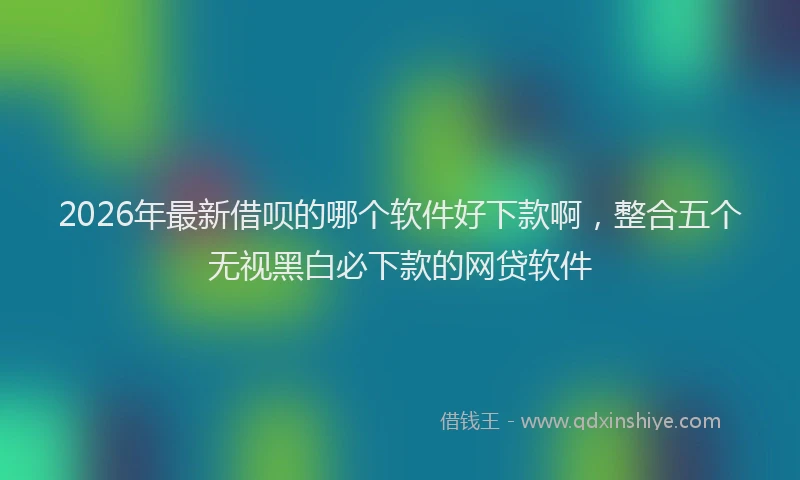2026年最新借呗的哪个软件好下款啊，整合五个无视黑白必下款的网贷软件