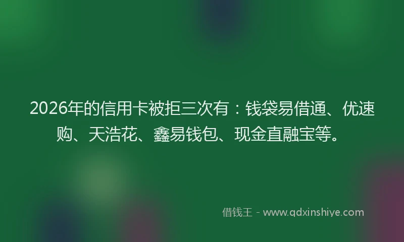 2026年的信用卡被拒三次有：钱袋易借通、优速购、天浩花、鑫易钱包、现金直融宝等。