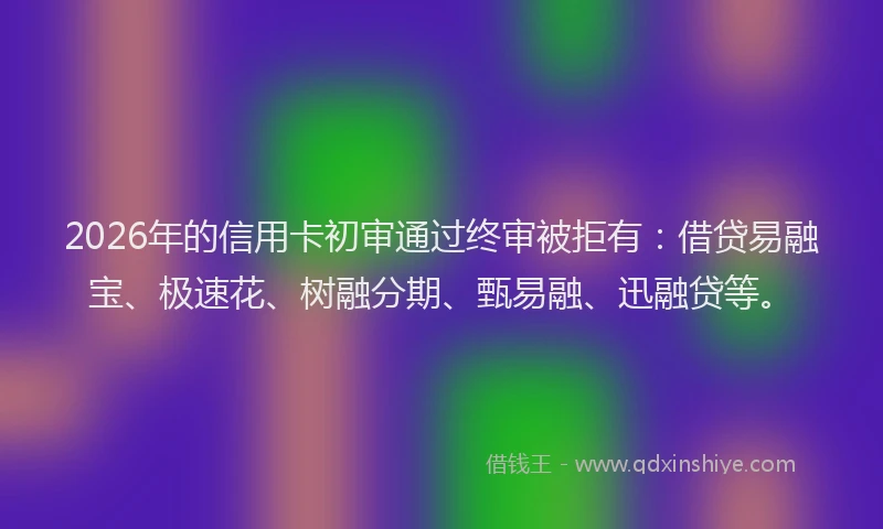 2026年的信用卡初审通过终审被拒有：借贷易融宝、极速花、树融分期、甄易融、迅融贷等。