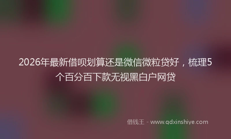 2026年最新借呗划算还是微信微粒贷好，梳理5个百分百下款无视黑白户网贷