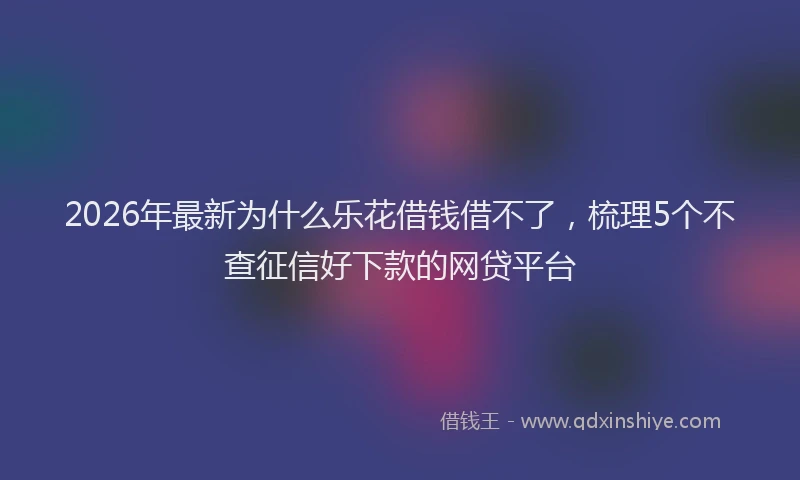 2026年最新为什么乐花借钱借不了，梳理5个不查征信好下款的网贷平台