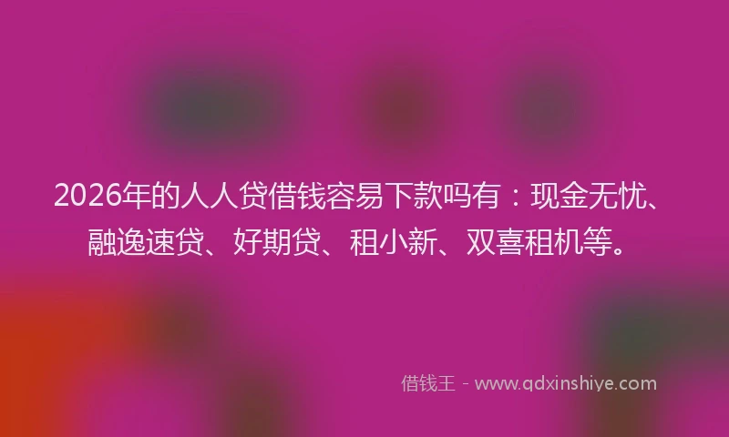 2026年的人人贷借钱容易下款吗有:现金无忧、融逸速贷、好期贷、租小新、双喜租机等。