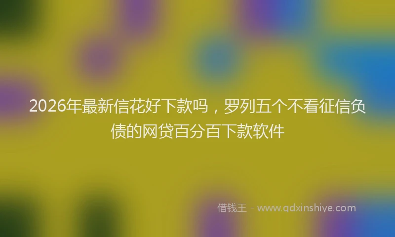 2026年最新信花好下款吗，罗列五个不看征信负债的网贷百分百下款软件